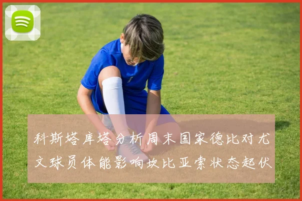 科斯塔库塔分析周末国家德比对尤文球员体能影响坎比亚索状态起伏不定