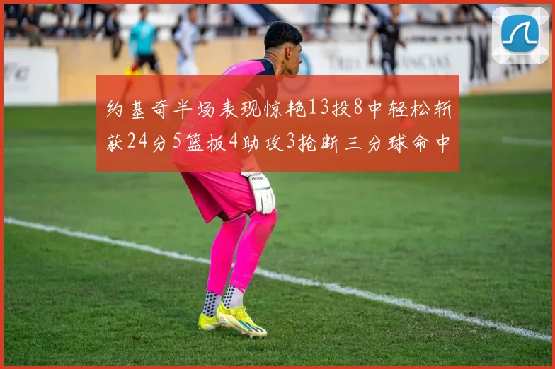 约基奇半场表现惊艳13投8中轻松斩获24分5篮板4助攻3抢断三分球命中率高达75