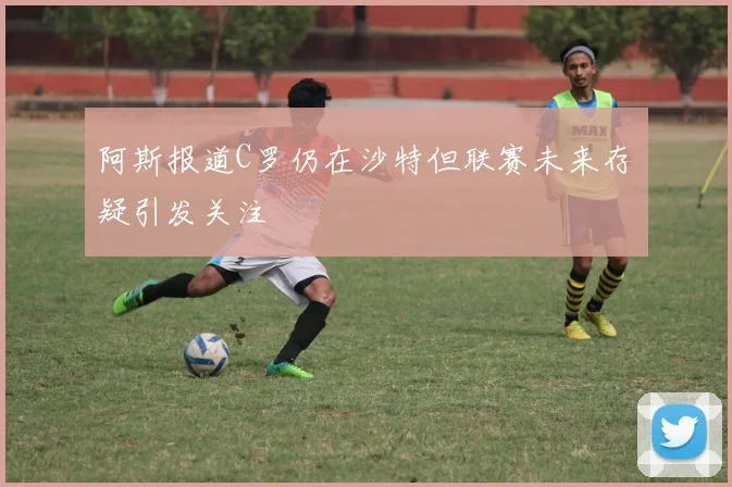 阿斯报道C罗仍在沙特但联赛未来存疑引发关注