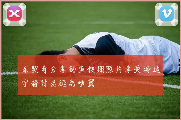 东契奇分享钓鱼假期照片享受海边宁静时光远离喧嚣