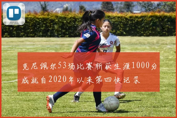 克尼佩尔53场比赛斩获生涯1000分成就自2020年以来第四快记录