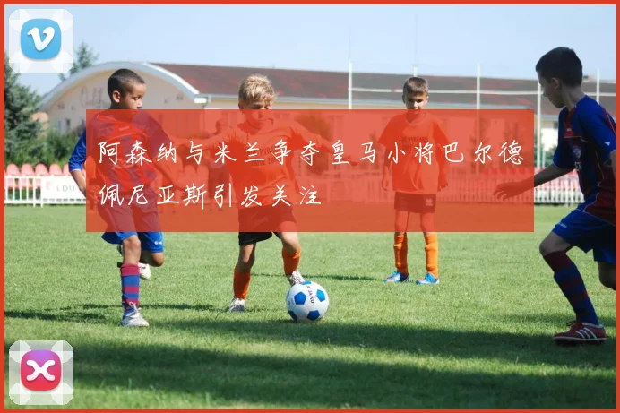 阿森纳与米兰争夺皇马小将巴尔德佩尼亚斯引发关注