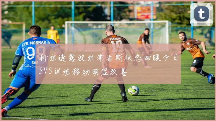 科尔透露波尔津吉斯状态回暖今日5V5训练移动明显改善