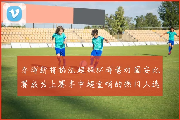 李海新将执法超级杯海港对国安比赛成为上赛季中超金哨的热门人选