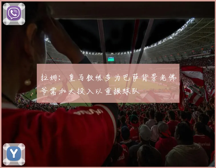 拉姆：皇马教练多为巴萨背景老佛爷需加大投入以重振球队