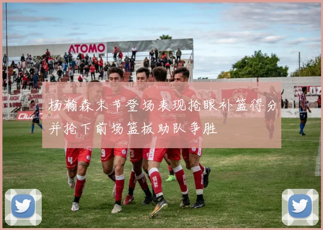 杨瀚森末节登场表现抢眼补篮得分并抢下前场篮板助队争胜